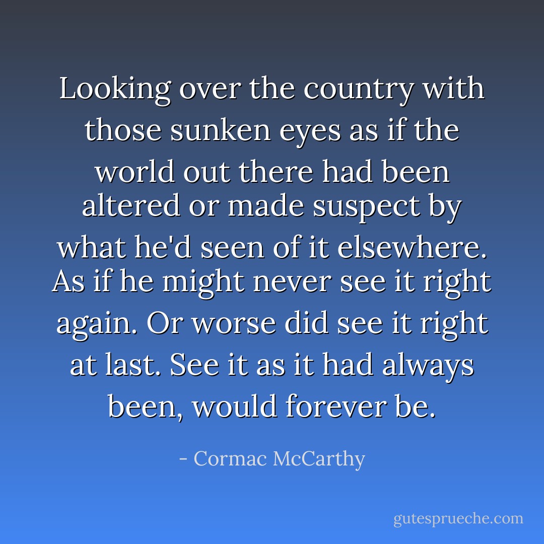 Looking over the country with those sunken eyes as if the world out there had been altered or made suspect by what he'd seen of it elsewhere. As if he might never see it right again. Or worse did see it right at last. See it as it had always been, would forever be. - Cormac McCarthy