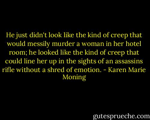 He just didn't look like the kind of creep that would messily murder a woman in her hotel room; he looked like the kind of creep that could line her up in the sights of an assassins rifle without a shred of emotion. - Karen Marie Moning