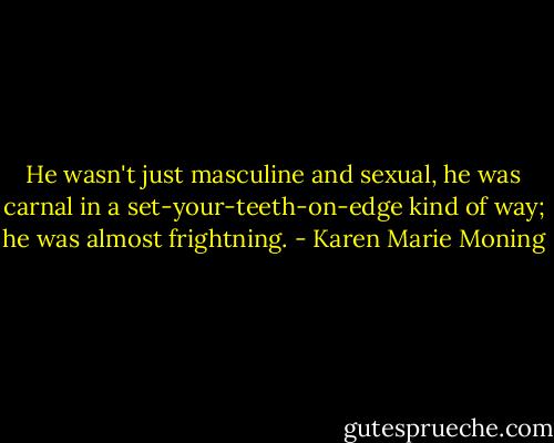 He wasn't just masculine and sexual, he was carnal in a set-your-teeth-on-edge kind of way; he was almost frightning. - Karen Marie Moning