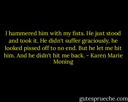I hammered him with my fists. He just stood and took it. He didn't suffer graciously, he looked pissed off to no end. But he let me hit him. And he didn't hit me back. - Karen Marie Moning