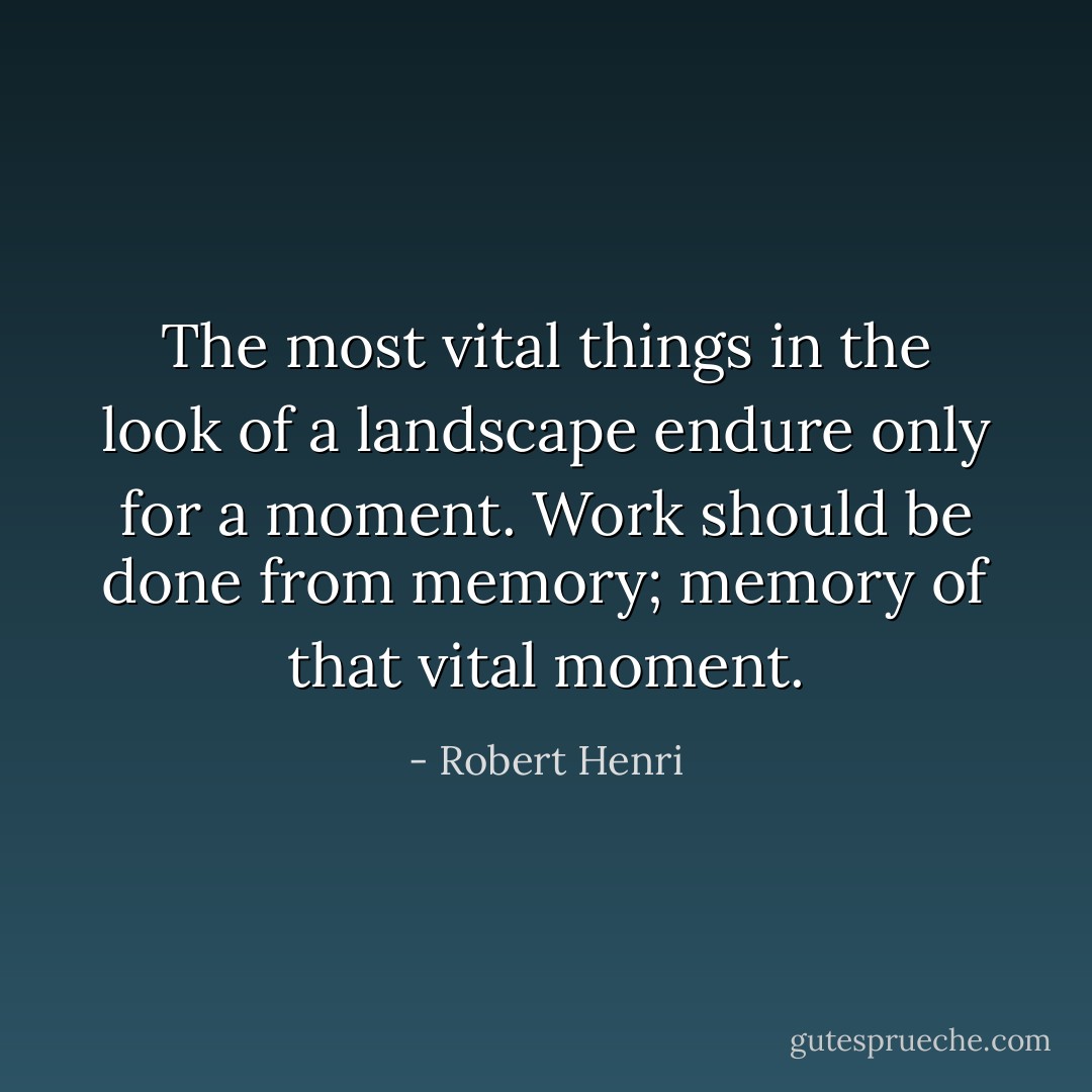 The most vital things in the look of a landscape endure only for a moment. Work should be done from memory; memory of that vital moment. - Robert Henri
