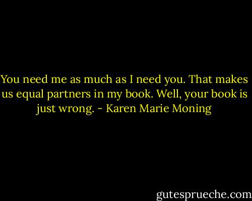 You need me as much as I need you. That makes us equal partners in my book.<br />Well, your book is just wrong. - Karen Marie Moning