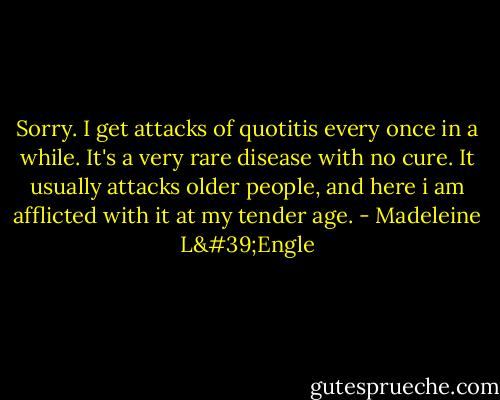 Sorry. I get attacks of quotitis every once in a while. It's a very rare disease with no cure. It usually attacks older people, and here i am afflicted with it at my tender age. - Madeleine L'Engle