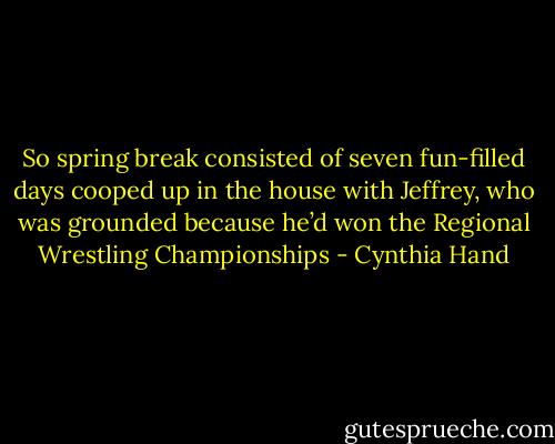 So spring break consisted of seven fun-filled days cooped up in the<br />house with Jeffrey, who was grounded because he’d won the Regional Wrestling<br />Championships - Cynthia Hand