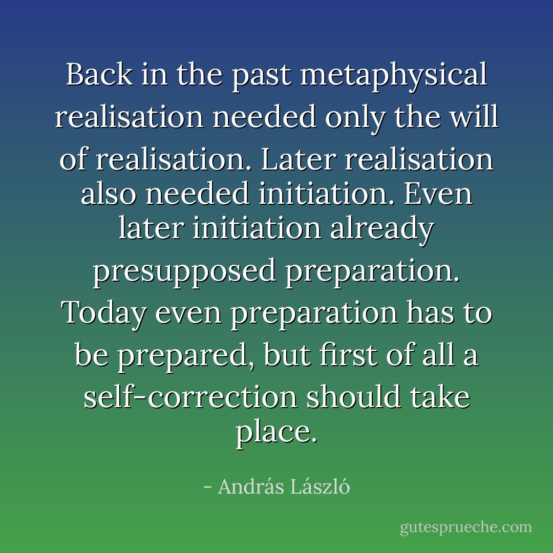 Back in the past metaphysical realisation needed only the will of realisation. Later realisation also needed initiation. Even later initiation already presupposed preparation. Today even preparation has to be prepared, but first of all a self-correction should take place. - András László