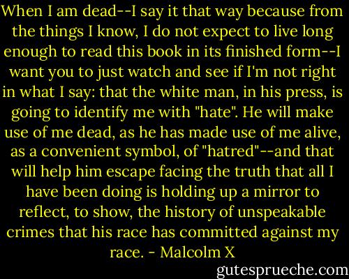 When I am dead--I say it that way because from the things I know, I do not expect to live long enough to read this book in its finished form--I want you to just watch and see if I'm not right in what I say: that the white man, in his press, is going to identify me with "hate". He will make use of me dead, as he has made use of me alive, as a convenient symbol, of "hatred"--and that will help him escape facing the truth that all I have been doing is holding up a mirror to reflect, to show, the history of unspeakable crimes that his race has committed against my race. - Malcolm X