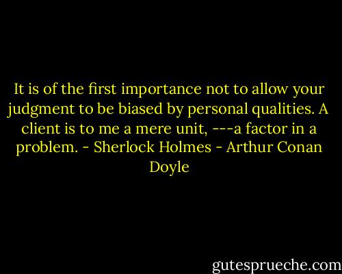 It is of the first importance not to allow your judgment to be biased by personal qualities. A client is to me a mere unit, ---a factor in a problem. - Sherlock Holmes - Arthur Conan Doyle