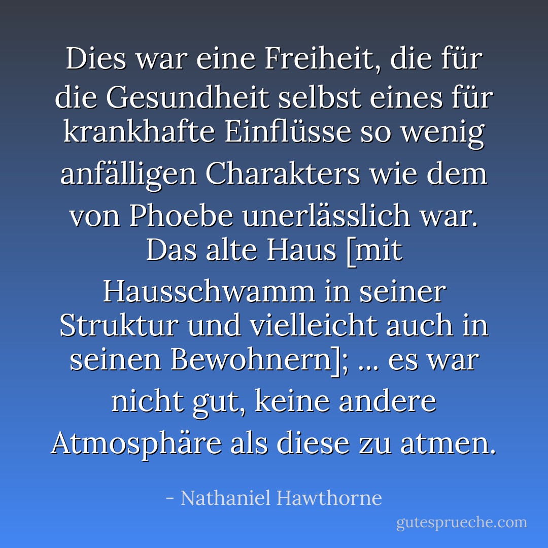Dies war eine Freiheit, die für die Gesundheit selbst eines für krankhafte Einflüsse so wenig anfälligen Charakters wie dem von Phoebe unerlässlich war. Das alte Haus [mit Hausschwamm in seiner Struktur und vielleicht auch in seinen Bewohnern]; ... es war nicht gut, keine andere Atmosphäre als diese zu atmen. - Nathaniel Hawthorne<