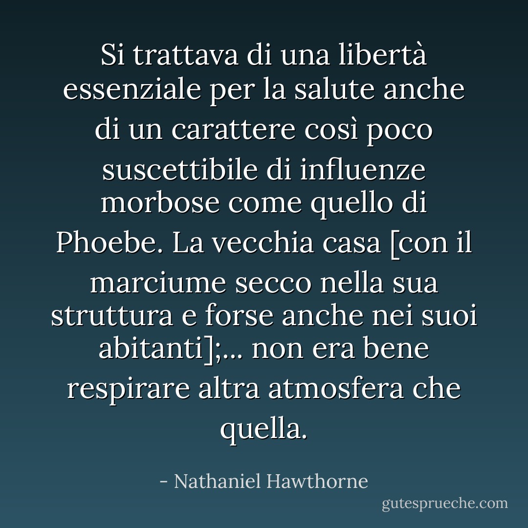 Si trattava di una libertà essenziale per la salute anche di un carattere così poco suscettibile di influenze morbose come quello di Phoebe. La vecchia casa [con il marciume secco nella sua struttura e forse anche nei suoi abitanti];... non era bene respirare altra atmosfera che quella. - Nathaniel Hawthorne