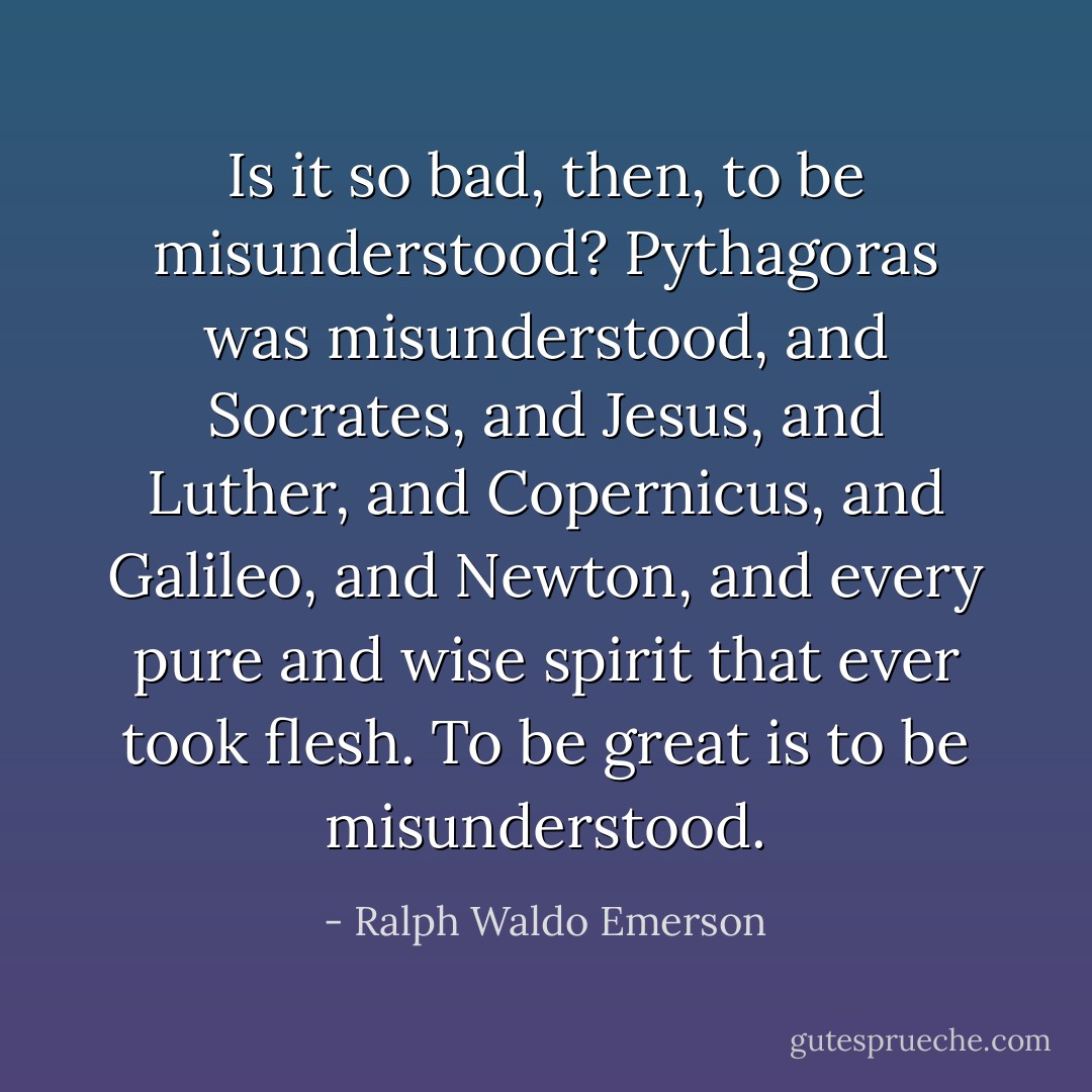 Is it so bad, then, to be misunderstood? Pythagoras was misunderstood, and Socrates, and Jesus, and Luther, and Copernicus, and Galileo, and Newton, and every pure and wise spirit that ever took flesh. To be great is to be misunderstood. - Ralph Waldo Emerson