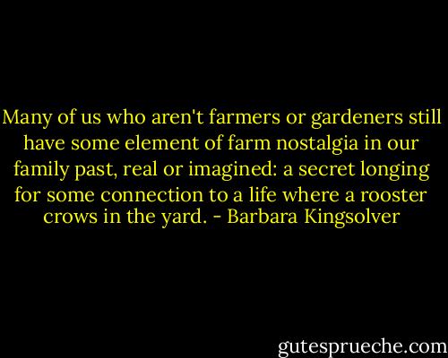 Many of us who aren't farmers or gardeners still have some element of farm nostalgia in our family past, real or imagined: a secret longing for some connection to a life where a rooster crows in the yard. - Barbara Kingsolver