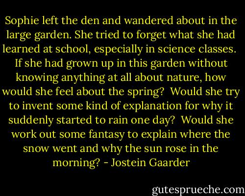 Sophie left the den and wandered about in the large garden. She tried to forget what she had learned at school, especially in science classes.<br /><br />If she had grown up in this garden without knowing anything at all about nature, how would she feel about the spring?<br /><br />Would she try to invent some kind of explanation for why it suddenly started to rain one day? <br />Would she work out some fantasy to explain where the snow went and why the sun rose in the morning? - Jostein Gaarder