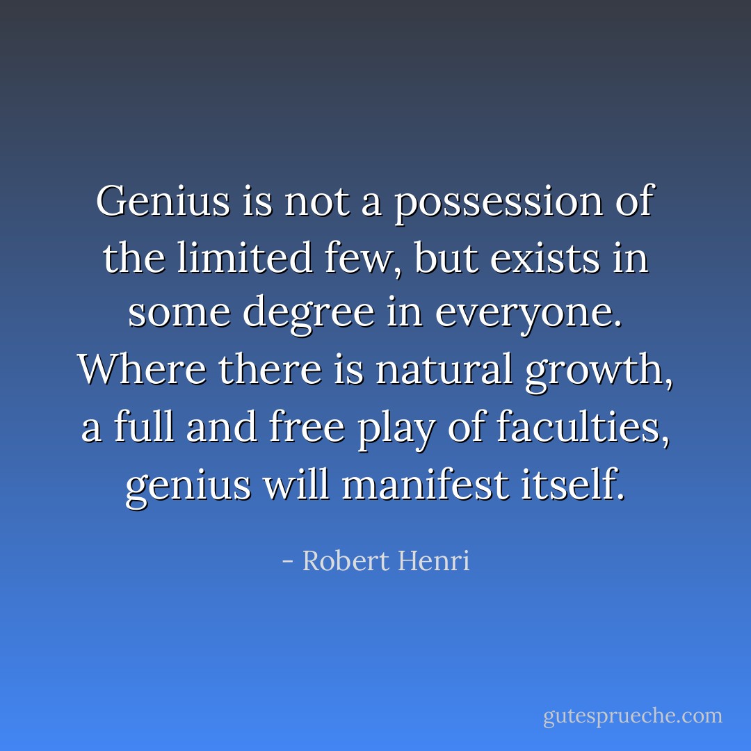 Genius is not a possession of the limited few, but exists in some degree in everyone. Where there is natural growth, a full and free play of faculties, genius will manifest itself. - Robert Henri