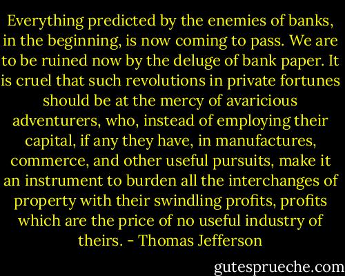 Everything predicted by the enemies of banks, in the beginning, is now coming to pass. We are to be ruined now by the deluge of bank paper. It is cruel that such revolutions in private fortunes should be at the mercy of avaricious adventurers, who, instead of employing their capital, if any they have, in manufactures, commerce, and other useful pursuits, make it an instrument to burden all the interchanges of property with their swindling profits, profits which are the price of no useful industry of theirs. - Thomas Jefferson