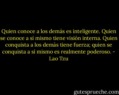 Quien conoce a los demás es inteligente. Quien se conoce a sí mismo tiene visión interna. Quien conquista a los demás tiene fuerza; quien se conquista a sí mismo es realmente poderoso. - Lao Tzu