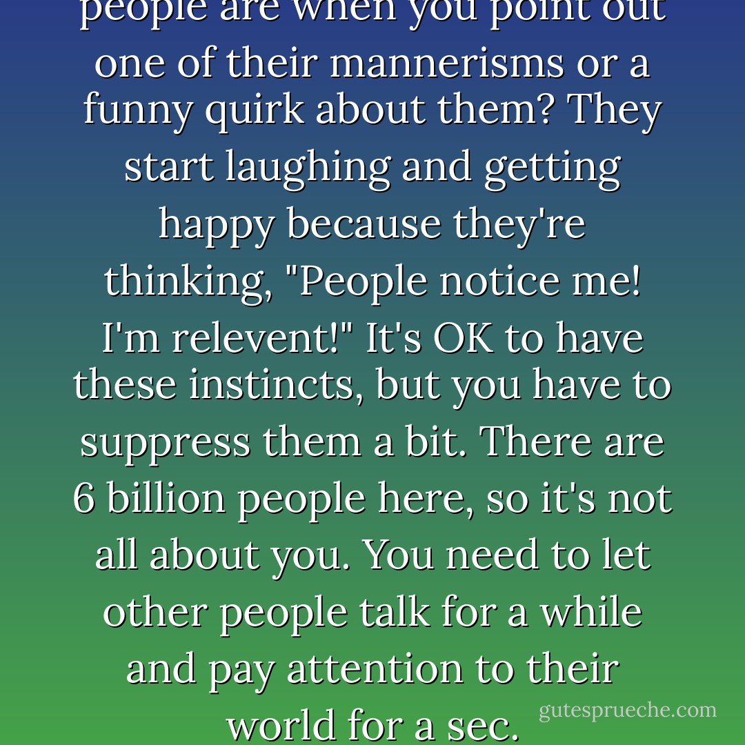Ever notice how amused people are when you point out one of their mannerisms or a funny quirk about them? They start laughing and getting happy because they're thinking, "People notice me! I'm relevent!" It's OK to have these instincts, but you have to suppress them a bit. There are 6 billion people here, so it's not all about you. You need to let other people talk for a while and pay attention to their world for a sec. - Lesley Arfin