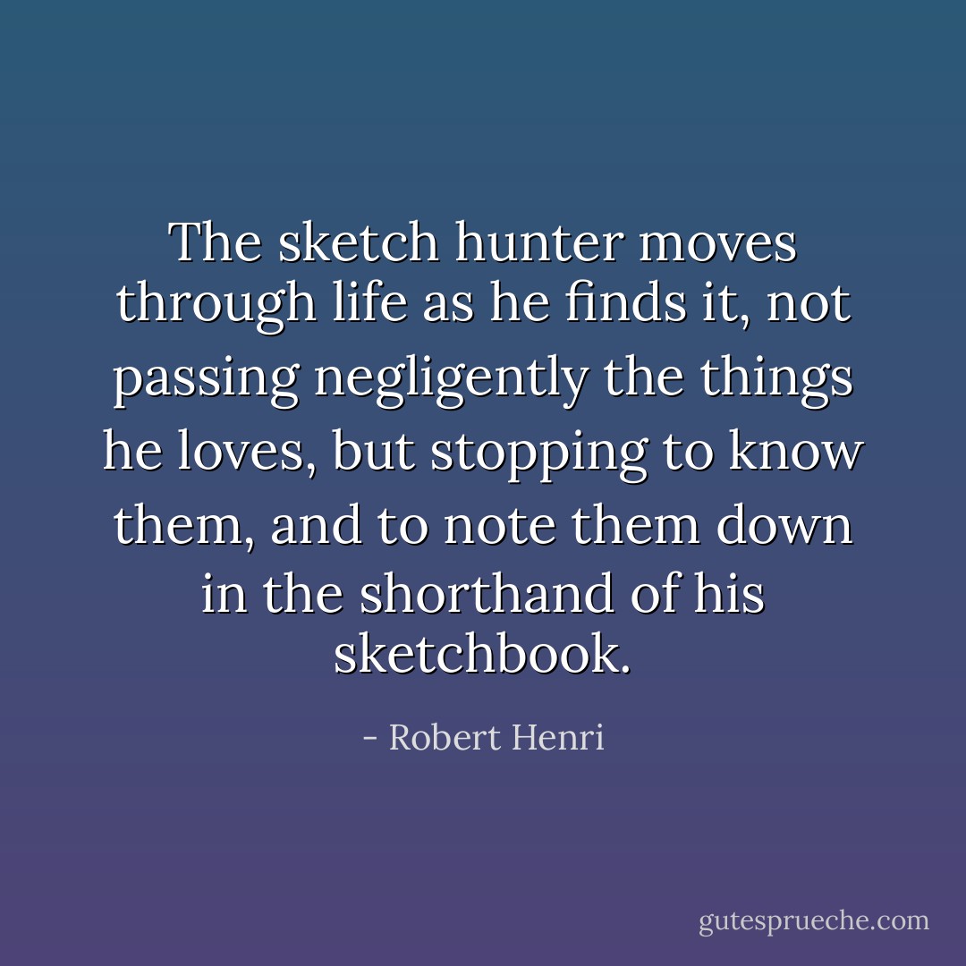 The sketch hunter moves through life as he finds it, not passing negligently the things he loves, but stopping to know them, and to note them down in the shorthand of his sketchbook. - Robert Henri