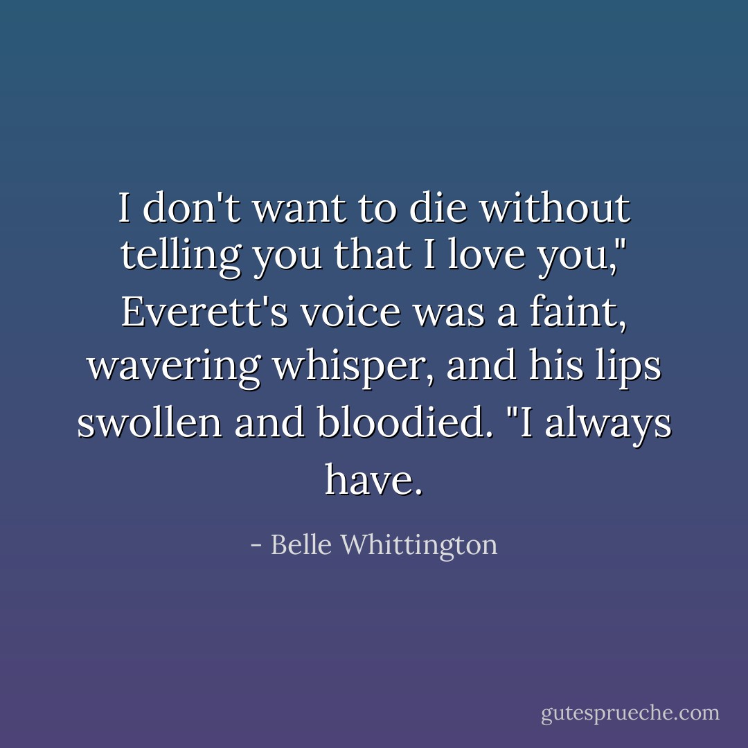 I don't want to die without telling you that I love you," Everett's voice was a faint, wavering whisper, and his lips swollen and bloodied. "I always have. - Belle Whittington