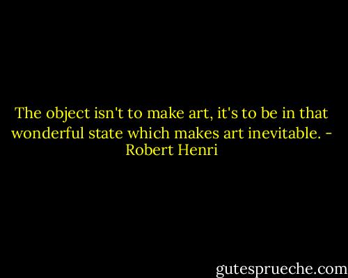 The object isn't to make art, it's to be in that wonderful state which makes art inevitable. - Robert Henri