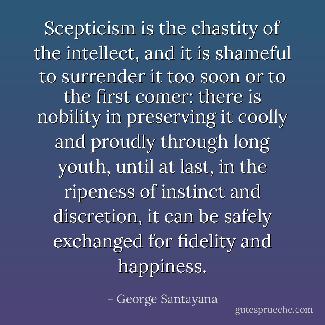 Scepticism is the chastity of the intellect, and it is shameful to surrender it too soon or to the first comer: there is nobility in preserving it coolly and proudly through long youth, until at last, in the ripeness of instinct and discretion, it can be safely exchanged for fidelity and happiness. - George Santayana