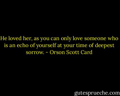 He loved her, as you can only love someone who is an echo of yourself at your time of deepest sorrow. - Orson Scott Card