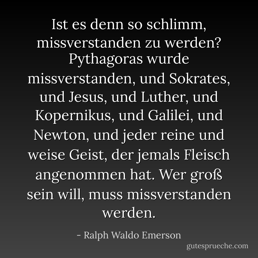 Ist es denn so schlimm, missverstanden zu werden? Pythagoras wurde missverstanden, und Sokrates, und Jesus, und Luther, und Kopernikus, und Galilei, und Newton, und jeder reine und weise Geist, der jemals Fleisch angenommen hat. Wer groß sein will, muss missverstanden werden. - Ralph Waldo Emerson<