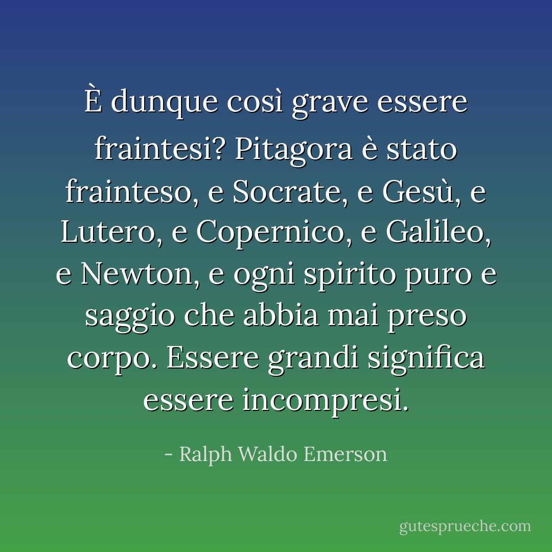 È dunque così grave essere fraintesi? Pitagora è stato frainteso, e Socrate, e Gesù, e Lutero, e Copernico, e Galileo, e Newton, e ogni spirito puro e saggio che abbia mai preso corpo. Essere grandi significa essere incompresi. - Ralph Waldo Emerson