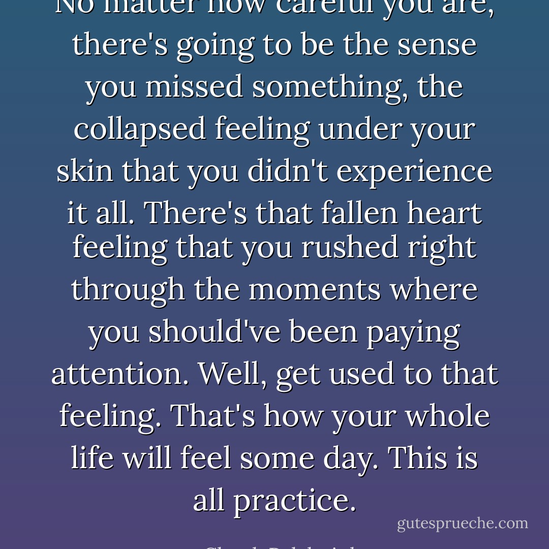 No matter how careful you are, there's going to be the sense you missed something, the collapsed feeling under your skin that you didn't experience it all. There's that fallen heart feeling that you rushed right through the moments where you should've been paying attention.<br />Well, get used to that feeling. That's how your whole life will feel some day.<br />This is all practice. - Chuck Palahniuk