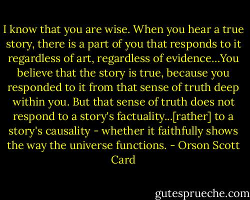 I know that you are wise. When you hear a true story, there is a part of you that responds to it regardless of art, regardless of evidence…You believe that the story is true, because you responded to it from that sense of truth deep within you. But that sense of truth does not respond to a story's factuality...[rather] to a story's causality - whether it faithfully shows the way the universe functions. - Orson Scott Card