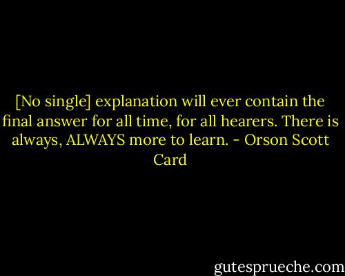 [No single] explanation will ever contain the final answer for all time, for all hearers. There is always, ALWAYS more to learn. - Orson Scott Card
