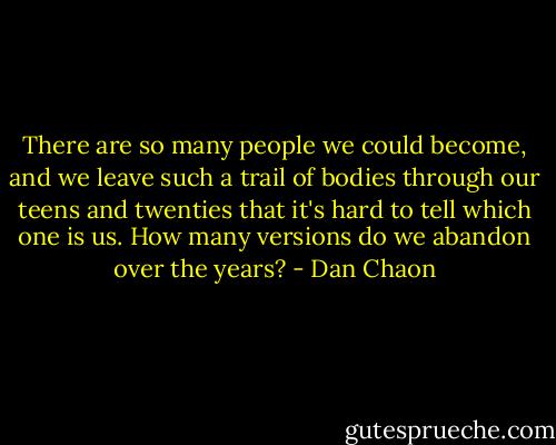There are so many people we could become, and we leave such a trail of bodies through our teens and twenties that it's hard to tell which one is us. How many versions do we abandon over the years? - Dan Chaon
