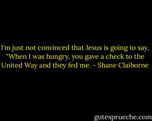 I'm just not convinced that Jesus is going to say, "When I was hungry, you gave a check to the United Way and they fed me. - Shane Claiborne
