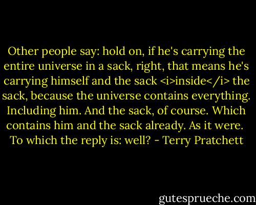 Other people say: hold on, if he's carrying the entire universe in a sack, right, that means he's carrying himself and the sack <i>inside</i> the sack, because the universe contains everything. Including him. And the sack, of course. Which contains him and the sack already. As it were.<br /><br />To which the reply is: well? - Terry Pratchett