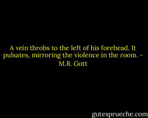 A vein throbs to the left of his forehead. It pulsates, mirroring the violence in the room. - M.R. Gott