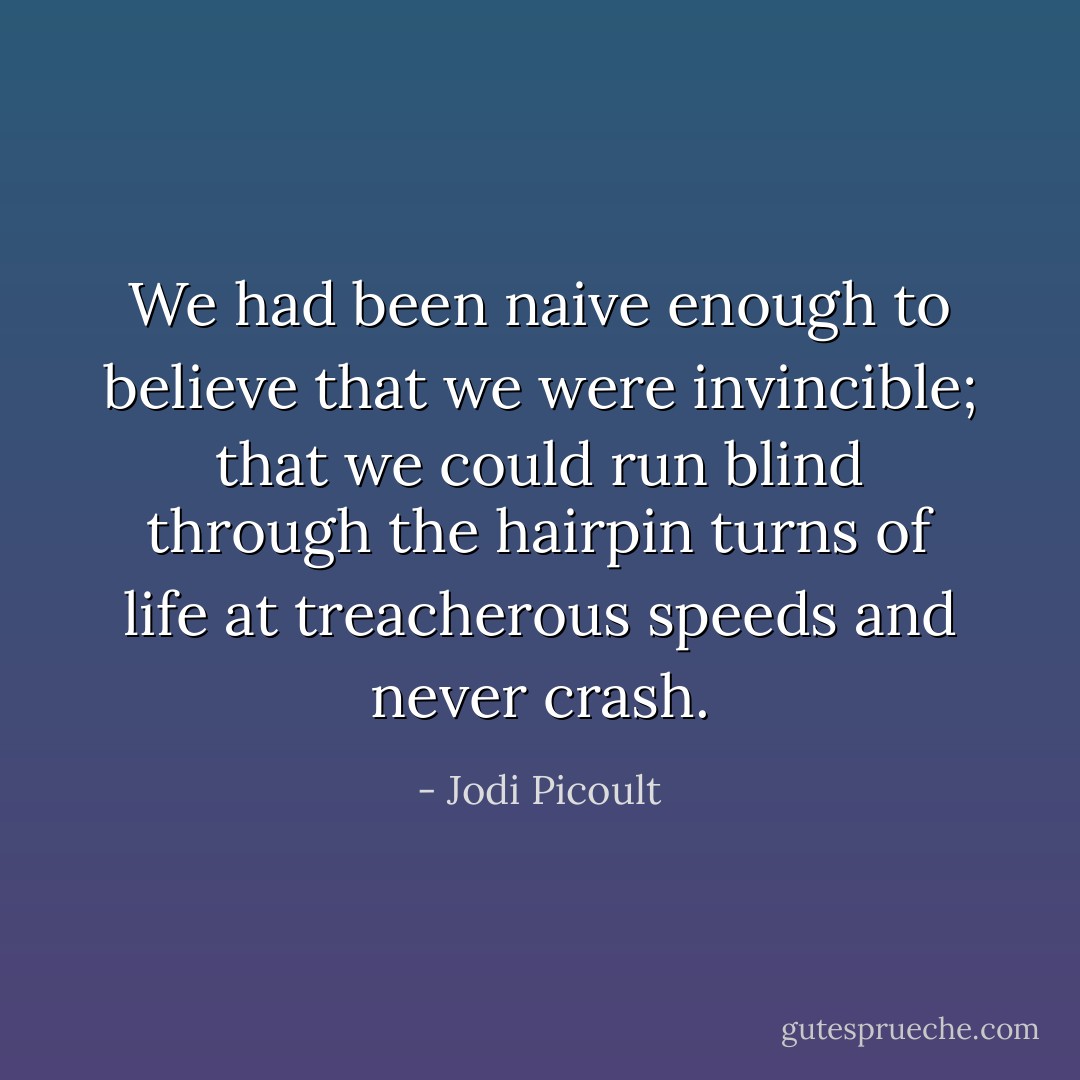 We had been naive enough to believe that we were invincible; that we could run blind through the hairpin turns of life at treacherous speeds and never crash. - Jodi Picoult