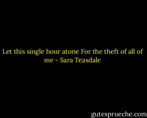 Let this single hour atone<br />For the theft of all of me - Sara Teasdale