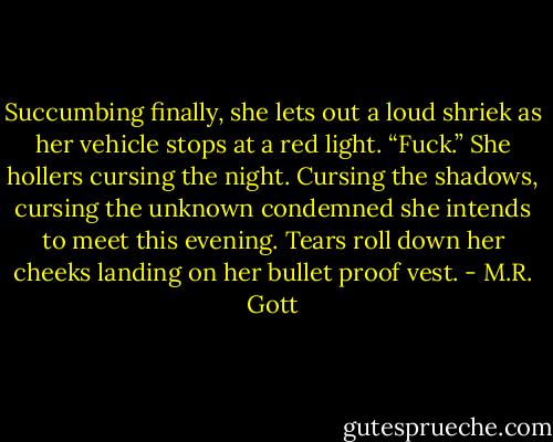 Succumbing finally, she lets out a loud shriek as her vehicle stops at a red light. “Fuck.” She hollers cursing the night. Cursing the shadows, cursing the unknown condemned she intends to meet this evening. Tears roll down her cheeks landing on her bullet proof vest. - M.R. Gott