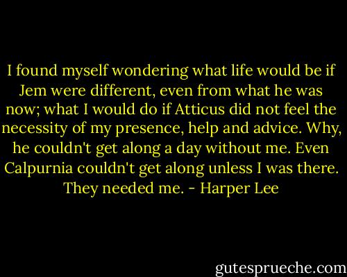 I found myself wondering what life would be if Jem were different, even from what he was now; what I would do if Atticus did not feel the necessity of my presence, help and advice. Why, he couldn't get along a day without me. Even Calpurnia couldn't get along unless I was there. They needed me. - Harper Lee