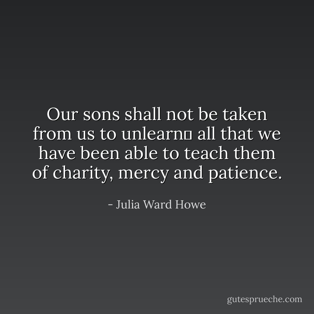 Our sons shall not be taken from us to unlearn  all that we have been able to teach them of charity, mercy and patience. - Julia Ward Howe