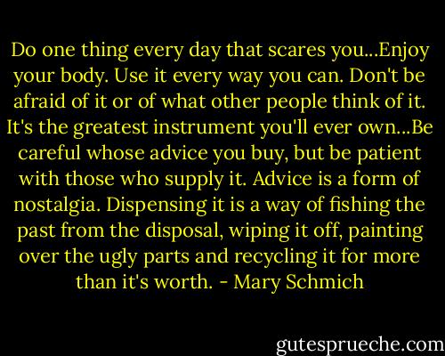 Do one thing every day that scares you...Enjoy your body. Use it every way you can. Don't be afraid of it or of what other people think of it. It's the greatest instrument you'll ever own...Be careful whose advice you buy, but be patient with those who supply it. Advice is a form of nostalgia. Dispensing it is a way of fishing the past from the disposal, wiping it off, painting over the ugly parts and recycling it for more than it's worth. - Mary Schmich