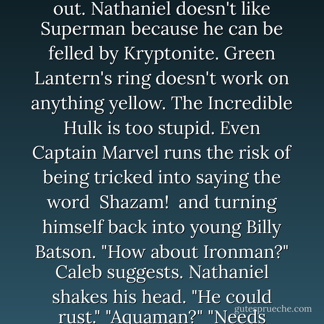 What would you like to be?" Nina asks.<br />Nathaniel tosses his magical tablecloth. "A superhero," he says. "A new one."<br />Caleb is sure they could muster up Superman on short notice. "What's wrong with the old ones?"<br />Everything it turns out. Nathaniel doesn't like Superman because he can be felled by Kryptonite. Green Lantern's ring doesn't work on anything yellow. The Incredible Hulk is too stupid. Even Captain Marvel runs the risk of being tricked into saying the word <i> Shazam! </i> and turning himself back into young Billy Batson.<br />"How about Ironman?" Caleb suggests.<br />Nathaniel shakes his head. "He could rust."<br />"Aquaman?"<br />"Needs water."<br />"Nathaniel," Nina says gently, "nobody's perfect."<br />"But they are supposed to be." Nathaniel explains, an d Caleb understands. Tonight, Nathaniel needs to be invincible. - Jodi Picoult