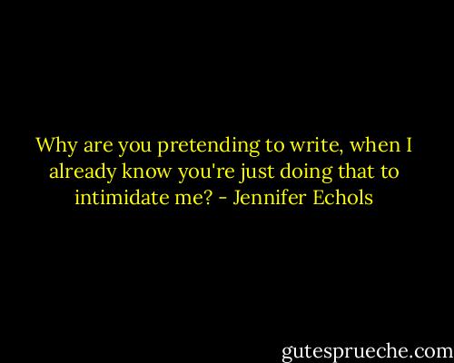 Why are you pretending to write, when I already know you're just doing that to intimidate me? - Jennifer Echols