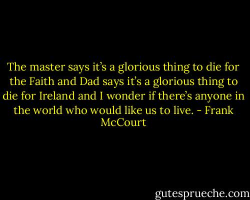 The master says it’s a glorious thing to die for the Faith and Dad says it’s a glorious thing to die for Ireland and I wonder if there’s anyone in the world who would like us to live. - Frank McCourt