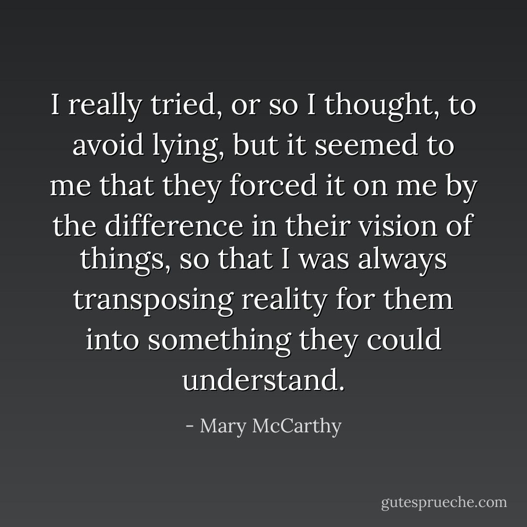 I really tried, or so I thought, to avoid lying, but it seemed to me that they forced it on me by the difference in their vision of things, so that I was always transposing reality for them into something they could understand. - Mary McCarthy