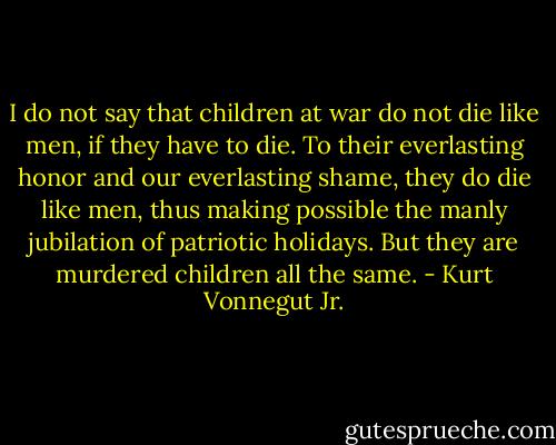 I do not say that children at war do not die like men, if they have to die. To their everlasting honor and our everlasting shame, they do die like men, thus making possible the manly jubilation of patriotic holidays. But they are murdered children all the same. - Kurt Vonnegut Jr.