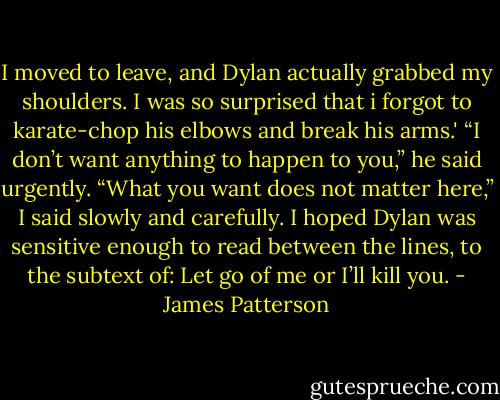 I moved to leave, and Dylan actually grabbed my shoulders. I was so surprised that i forgot to karate-chop his elbows and break his arms.'<br />“I don’t want anything to happen to you,” he said urgently.<br />“What you want does not matter here,” I said slowly and carefully. I hoped Dylan was sensitive enough to read between the lines, to the subtext of: Let go of me or I’ll kill you. - James Patterson