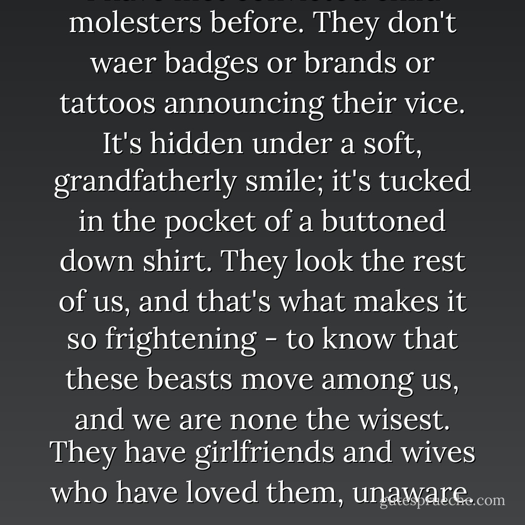 I have met convicted child molesters before. They don't waer badges or brands or tattoos announcing their vice. It's hidden under a soft, grandfatherly smile; it's tucked in the pocket of a buttoned down shirt. They look the rest of us, and that's what makes it so frightening - to know that these beasts move among us, and we are none the wisest.<br />They have girlfriends and wives who have loved them, unaware. - Jodi Picoult