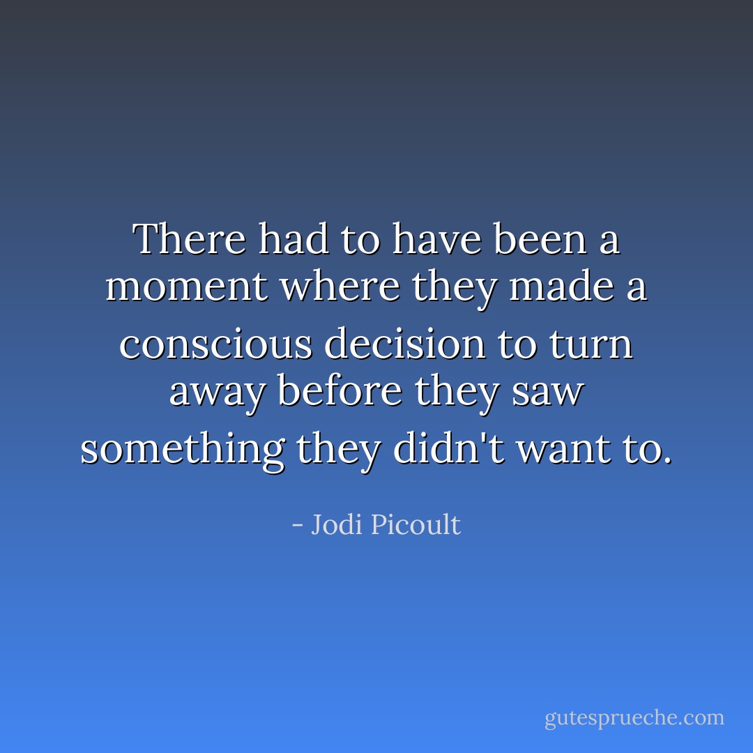 There had to have been a moment where they made a conscious decision to turn away before they saw something they didn't want to. - Jodi Picoult