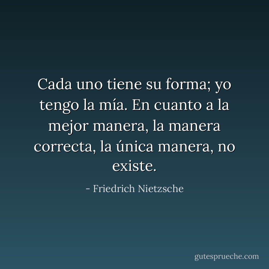 Cada uno tiene su forma; yo tengo la mía. En cuanto a la mejor manera, la manera correcta, la única manera, no existe. - Friedrich Nietzsche
