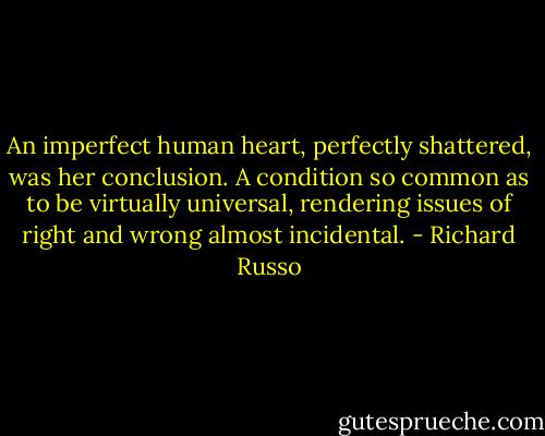An imperfect human heart, perfectly shattered, was her conclusion. A condition so common as to be virtually universal, rendering issues of right and wrong almost incidental. - Richard Russo